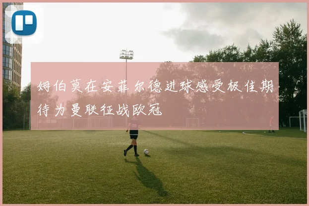 姆伯莫在安菲尔德进球感受极佳期待为曼联征战欧冠