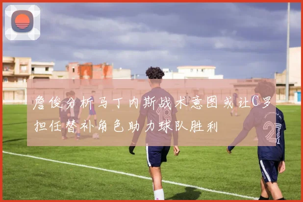 詹俊分析马丁内斯战术意图或让C罗担任替补角色助力球队胜利