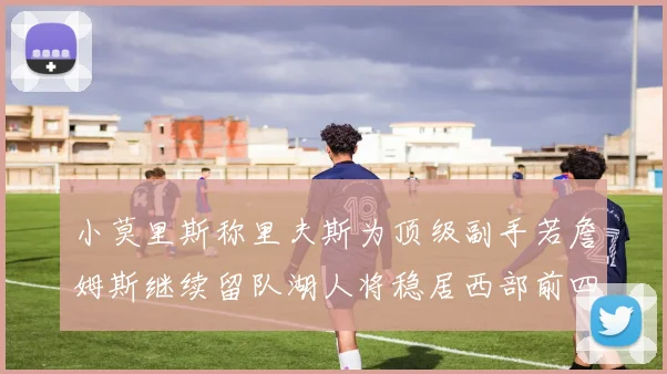 小莫里斯称里夫斯为顶级副手若詹姆斯继续留队湖人将稳居西部前四