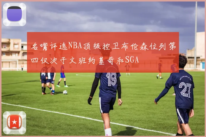 名嘴评选NBA顶级控卫布伦森位列第四仅次于文班约基奇和SGA