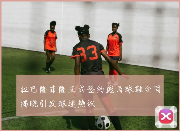 拉巴隆菲隆正式签约彪马球鞋合同揭晓引发球迷热议