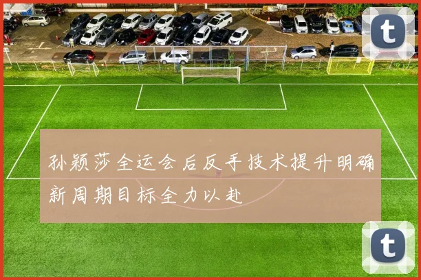 孙颖莎全运会后反手技术提升明确新周期目标全力以赴