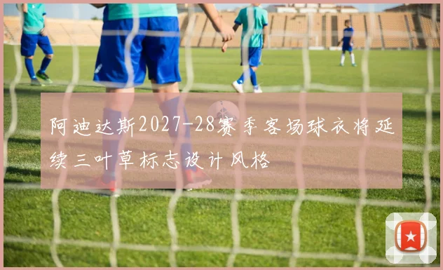 阿迪达斯2027-28赛季客场球衣将延续三叶草标志设计风格