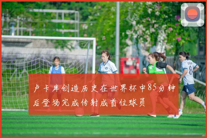 卢卡库创造历史在世界杯中85分钟后登场完成传射成首位球员