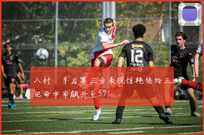 八村塁季后赛三分表现惊艳场均三记命中率飙升至57
