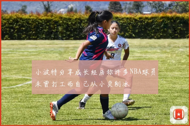 小波特分享成长经历称许多NBA球员未曾打工而自己从小卖刨冰
