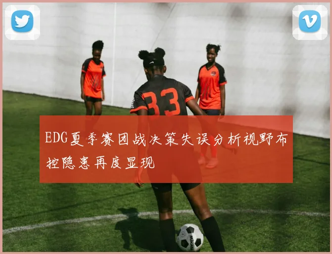 EDG夏季赛团战决策失误分析视野布控隐患再度显现