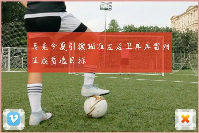 马竞今夏引援瞄准左后卫库库雷利亚成首选目标