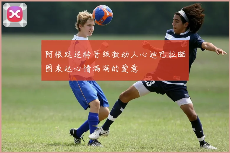 阿根廷逆转晋级激动人心迪巴拉晒图表达心情满满的爱意