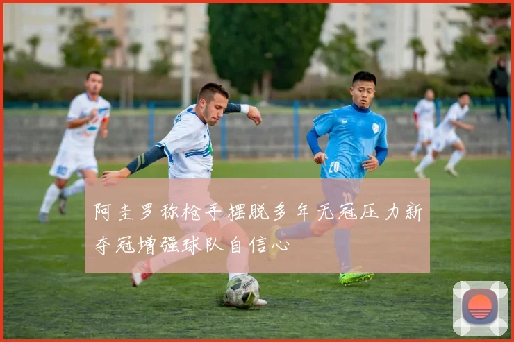 阿圭罗称枪手摆脱多年无冠压力新夺冠增强球队自信心