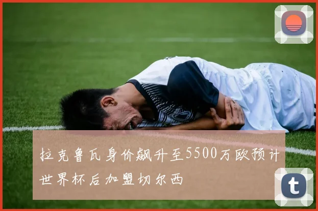 拉克鲁瓦身价飙升至5500万欧预计世界杯后加盟切尔西