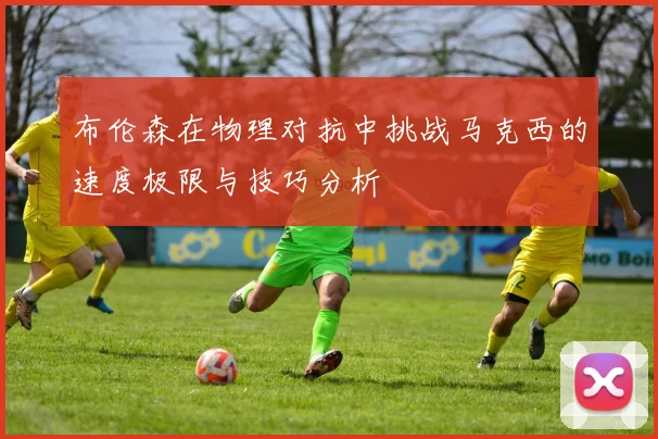 布伦森在物理对抗中挑战马克西的速度极限与技巧分析