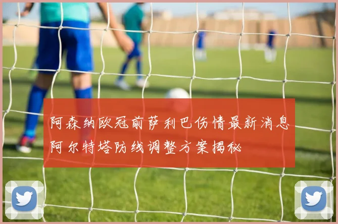 阿森纳欧冠前萨利巴伤情最新消息阿尔特塔防线调整方案揭秘