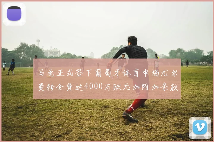 马竞正式签下葡萄牙体育中场尤尔曼转会费达4000万欧元加附加条款