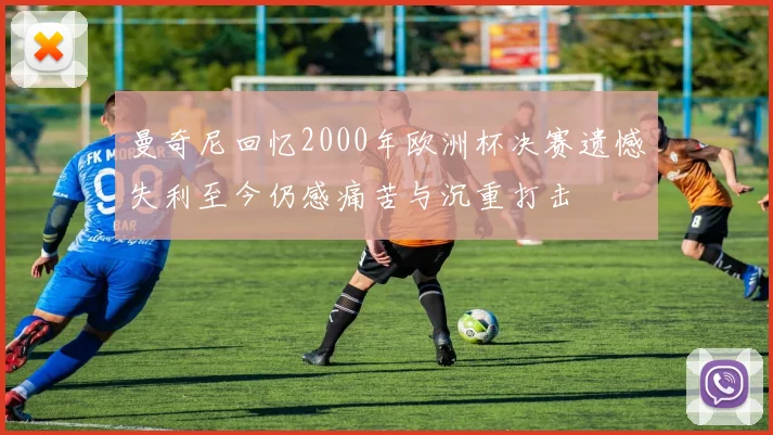 曼奇尼回忆2000年欧洲杯决赛遗憾失利至今仍感痛苦与沉重打击