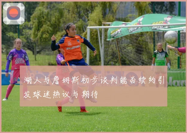 湖人与詹姆斯初步谈判能否续约引发球迷热议与期待
