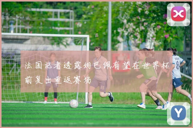 法国记者透露姆巴佩有望在世界杯前复出重返赛场