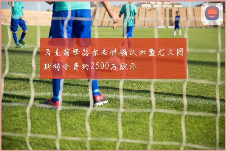 马竞前锋瑟尔洛特确认加盟尤文图斯转会费约2500万欧元