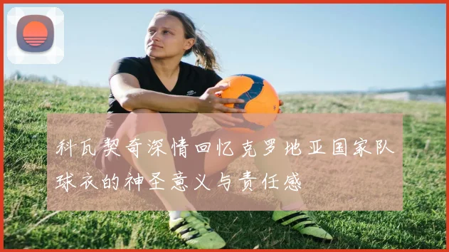科瓦契奇深情回忆克罗地亚国家队球衣的神圣意义与责任感