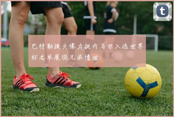 巴特勒换头像力挺内马尔入选世界杯名单展现兄弟情谊