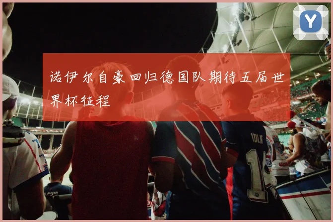 诺伊尔自豪回归德国队期待五届世界杯征程