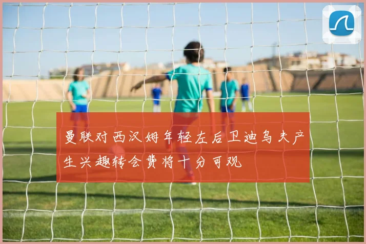 曼联对西汉姆年轻左后卫迪乌夫产生兴趣转会费将十分可观