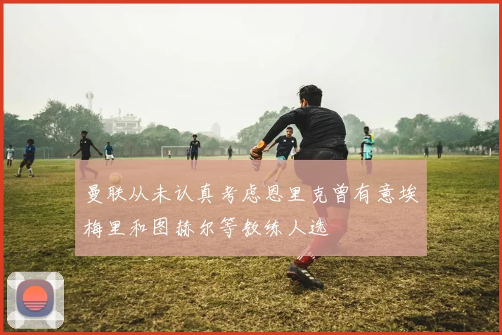 曼联从未认真考虑恩里克曾有意埃梅里和图赫尔等教练人选
