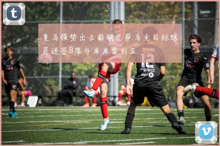 皇马强势出击截胡巴萨马竞目标球员连签B席与库库雷利亚