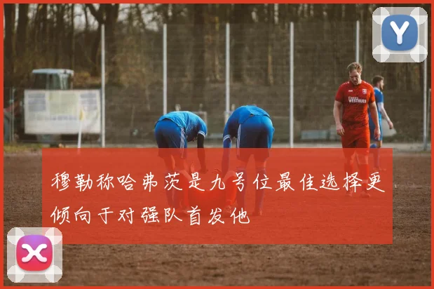 穆勒称哈弗茨是九号位最佳选择更倾向于对强队首发他